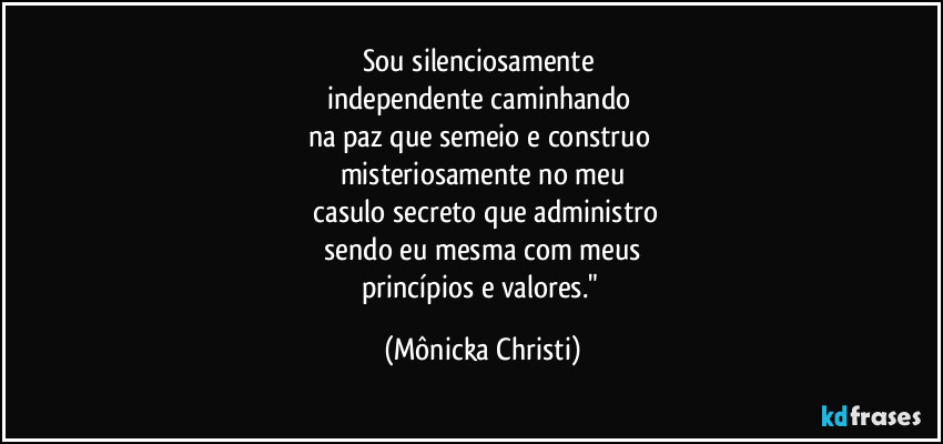 Sou silenciosamente
independente caminhando
na paz que semeio e construo
misteriosamente no meu
casulo secreto que administro
sendo eu mesma com meus
princípios e valores." (Mônicka Christi)