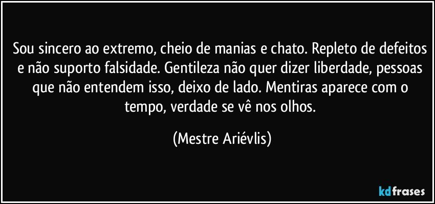 Sou sincero ao extremo, cheio de manias e chato. Repleto de defeitos e não suporto falsidade. Gentileza não quer dizer liberdade, pessoas que não entendem isso, deixo de lado. Mentiras aparece com o tempo, verdade se vê nos olhos. (Mestre Ariévlis)