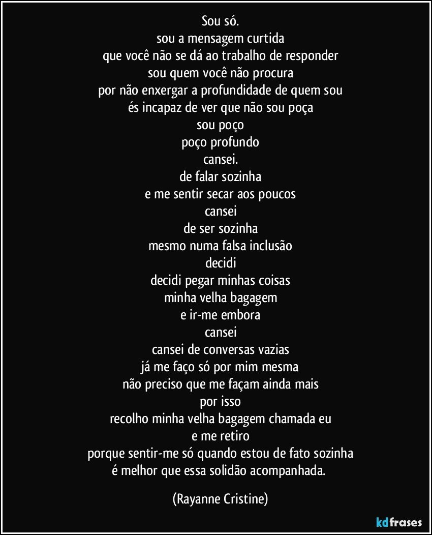 Sou só.
sou a mensagem curtida
que você não se dá ao trabalho de responder
sou quem você não procura
por não enxergar a profundidade de quem sou
és incapaz de ver que não sou poça
sou poço
poço profundo
cansei.
de falar sozinha
e me sentir secar aos poucos
cansei
de ser sozinha
mesmo numa falsa inclusão
decidi
decidi pegar minhas coisas
minha velha bagagem
e ir-me embora
cansei
cansei de conversas vazias
já me faço só por mim mesma
não preciso que me façam ainda mais
por isso
recolho minha velha bagagem chamada eu
e me retiro
porque sentir-me só quando estou de fato sozinha
é melhor que essa solidão acompanhada. (Rayanne Cristine)