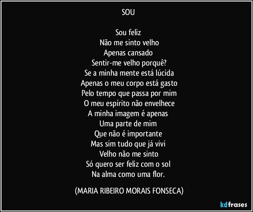 SOU 

Sou feliz 
Não me sinto velho
Apenas cansado 
Sentir-me velho porquê?
Se a minha mente está lúcida
Apenas o meu corpo está gasto
Pelo tempo que passa por mim
O meu espírito não envelhece
A minha imagem é apenas 
Uma parte de mim 
Que não é importante 
Mas sim tudo que já vivi 
Velho não me sinto
Só quero ser feliz com o sol 
Na alma como uma flor. (MARIA RIBEIRO MORAIS FONSECA)