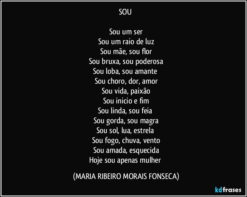 SOU 

Sou um ser
Sou um raio de luz
Sou mãe, sou flor
Sou bruxa, sou poderosa
Sou loba, sou amante 
Sou choro, dor, amor
Sou vida, paixão
Sou inicio e fim
Sou linda, sou feia 
Sou gorda, sou magra
Sou sol, lua, estrela 
Sou fogo, chuva, vento
Sou amada, esquecida
Hoje sou apenas mulher (MARIA RIBEIRO MORAIS FONSECA)