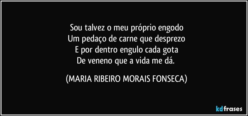 Sou talvez o meu próprio engodo
Um pedaço de carne que desprezo
E por dentro engulo cada gota
De veneno que a vida me dá. (MARIA RIBEIRO MORAIS FONSECA)