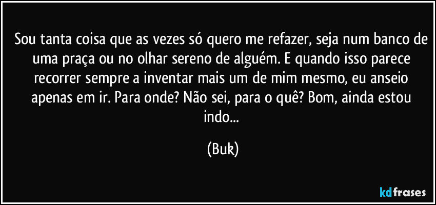 Sou tanta coisa que as vezes só quero me refazer, seja num banco de uma praça ou no olhar sereno de alguém. E quando isso parece recorrer sempre a inventar mais um de mim mesmo, eu anseio apenas em ir. Para onde? Não sei, para o quê? Bom, ainda estou indo... (Buk)