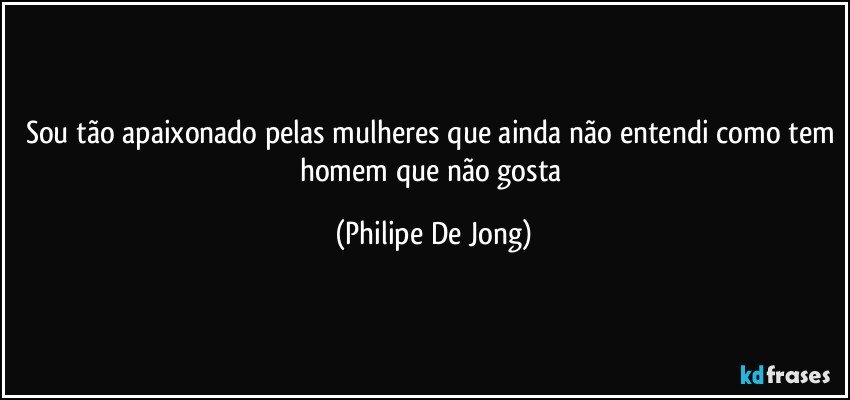 Sou tão apaixonado pelas mulheres que ainda não entendi como tem homem que não gosta (Philipe De Jong)