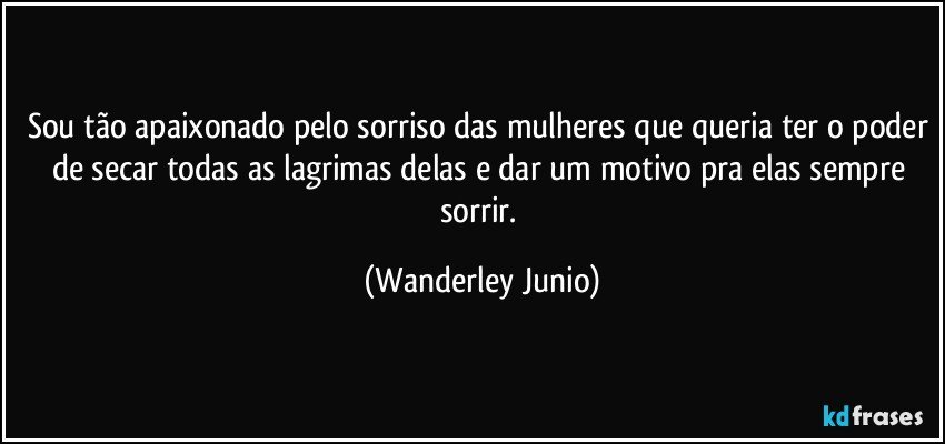 Sou tão apaixonado pelo sorriso das mulheres que queria ter o poder de secar todas as lagrimas delas e dar um motivo pra elas sempre sorrir. (Wanderley Junio)