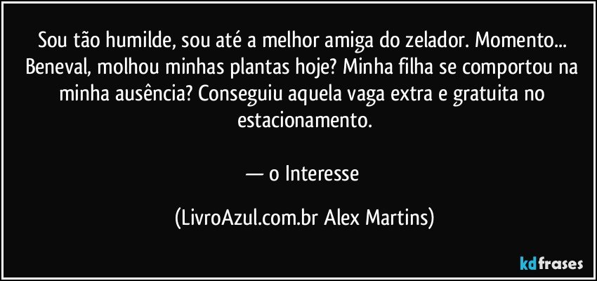Sou tão humilde, sou até a melhor amiga do zelador. Momento... Beneval, molhou minhas plantas hoje? Minha filha se comportou na minha ausência? Conseguiu aquela vaga extra e gratuita no estacionamento.
— o Interesse (LivroAzul.com.br Alex Martins)