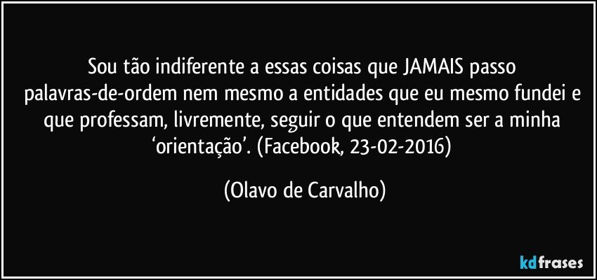 Sou tão indiferente a essas coisas que JAMAIS passo palavras-de-ordem nem mesmo a entidades que eu mesmo fundei e que professam, livremente, seguir o que entendem ser a minha ‘orientação’. (Facebook, 23-02-2016) (Olavo de Carvalho)