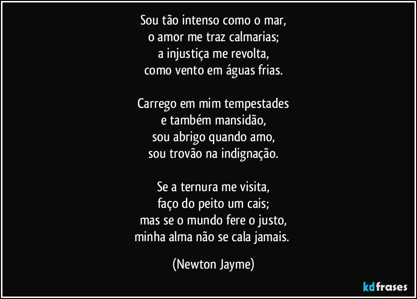 Sou tão intenso como o mar,
o amor me traz calmarias;
a injustiça me revolta,
como vento em águas frias.

Carrego em mim tempestades
e também mansidão,
sou abrigo quando amo,
sou trovão na indignação.

Se a ternura me visita,
faço do peito um cais;
mas se o mundo fere o justo,
minha alma não se cala jamais. (Newton Jayme)