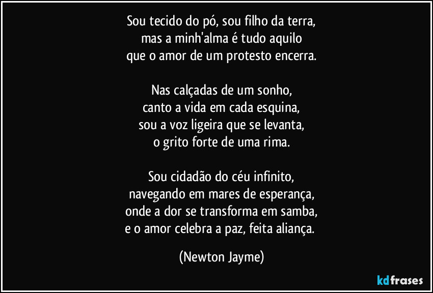 Sou tecido do pó, sou filho da terra,
mas a minh'alma é tudo aquilo
que o amor de um protesto encerra.

Nas calçadas de um sonho,
canto a vida em cada esquina,
sou a voz ligeira que se levanta,
o grito forte de uma rima.

Sou cidadão do céu infinito,
navegando em mares de esperança,
onde a dor se transforma em samba,
e o amor celebra a paz, feita aliança. (Newton Jayme)