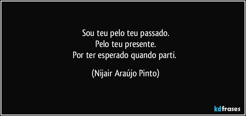 Sou teu pelo teu passado.
Pelo teu presente.
Por ter esperado quando parti. (Nijair Araújo Pinto)