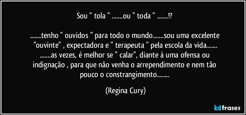 sou " tola " ...ou " toda " ...!? 

...tenho " ouvidos " para  todo o mundo...sou uma excelente  "ouvinte" , expectadora   e " terapeuta " pela escola da vida...
...as vezes,  é melhor  se  " calar",   diante à  uma ofensa ou  indignação , para que não venha o  arrependimento e nem  tão pouco   o constrangimento... (Regina Cury)