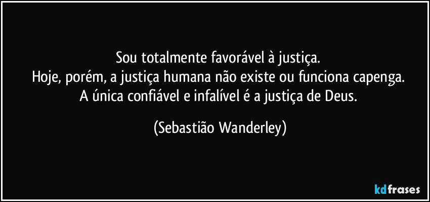 Sou totalmente favorável à justiça. 
Hoje, porém, a justiça humana não existe ou funciona capenga. 
A única confiável e infalível é a justiça de Deus. (Sebastião Wanderley)