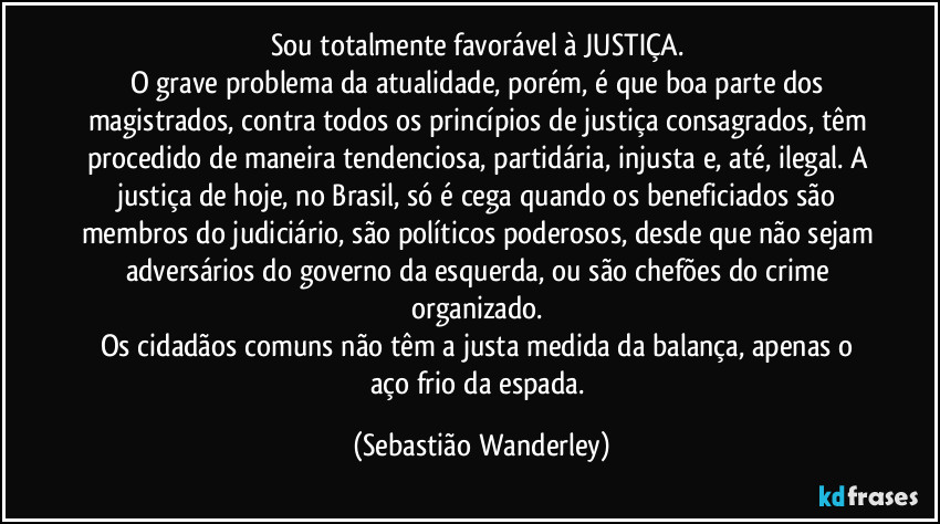 Sou totalmente favorável à JUSTIÇA.
O grave problema da atualidade, porém, é que boa parte dos magistrados, contra todos os princípios de justiça consagrados, têm procedido de maneira tendenciosa, partidária, injusta e, até, ilegal. A justiça de hoje, no Brasil, só é cega quando os beneficiados são membros do judiciário, são políticos poderosos, desde que não sejam adversários do governo da esquerda, ou são chefões do crime organizado.
Os cidadãos comuns não têm a justa medida da balança, apenas o aço frio da espada. (Sebastião Wanderley)