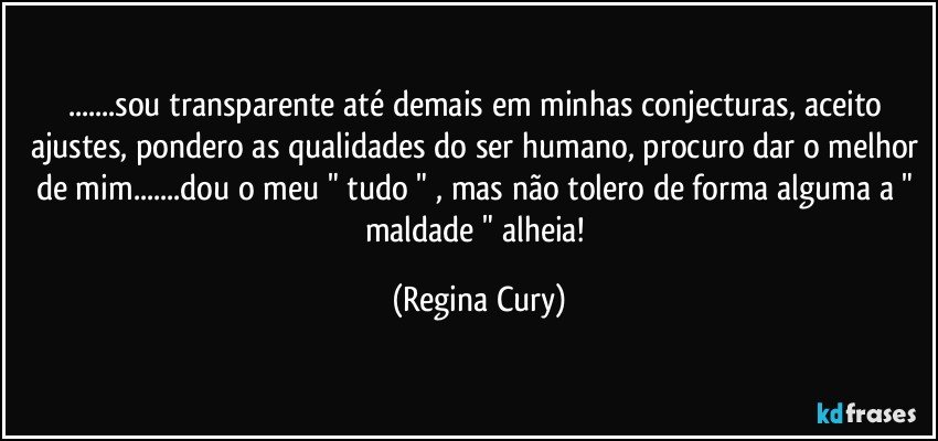 ...sou  transparente até demais em minhas conjecturas,  aceito ajustes, pondero as qualidades do ser humano, procuro dar o melhor de mim...dou o meu " tudo " ,  mas não tolero de forma alguma a " maldade " alheia! (Regina Cury)