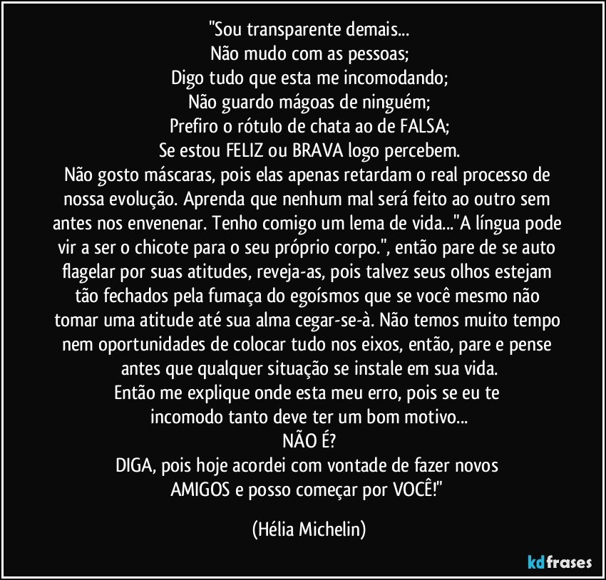 "Sou transparente demais...
Não mudo com as pessoas;
Digo tudo que esta me incomodando;
Não guardo mágoas de ninguém;
Prefiro o rótulo de chata ao de FALSA;
Se estou FELIZ ou BRAVA logo percebem.
Não gosto máscaras, pois elas apenas retardam o real processo de nossa evolução. Aprenda que nenhum mal será feito ao outro sem antes nos envenenar. Tenho comigo um lema de vida..."A língua pode vir a ser o chicote para o seu próprio corpo.", então pare de se auto flagelar por suas atitudes, reveja-as, pois talvez seus olhos estejam tão fechados pela fumaça do egoísmos que se você mesmo não tomar uma atitude até sua alma cegar-se-à. Não temos muito tempo nem oportunidades de colocar tudo nos eixos, então, pare e pense antes que qualquer situação se instale em sua vida.
Então me explique onde esta meu erro, pois se eu te 
incomodo tanto deve ter um bom motivo...
NÃO É?
DIGA, pois hoje acordei com vontade de fazer novos 
AMIGOS e posso começar por VOCÊ!" (Hélia Michelin)