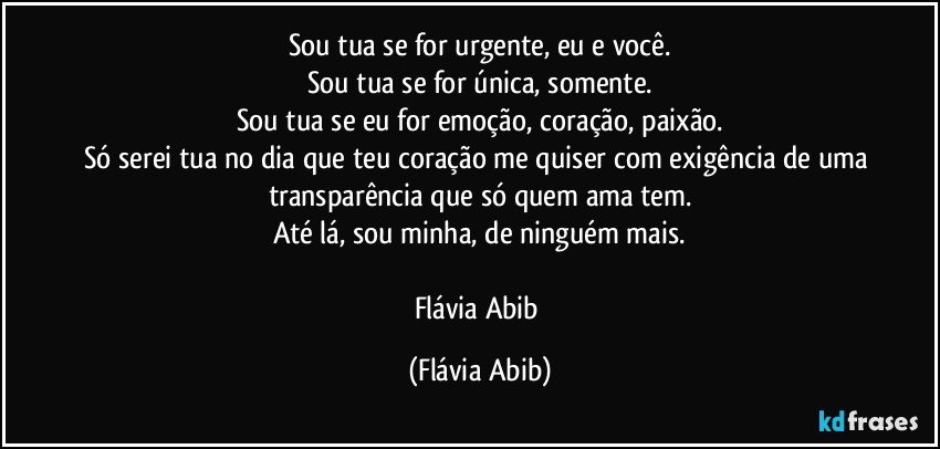 Sou tua se for urgente, eu e você.
Sou tua se for única, somente.
Sou tua se eu for emoção, coração, paixão.
Só serei tua no dia que teu coração me quiser com exigência de uma transparência que só quem ama tem.
Até lá, sou minha, de ninguém mais.

Flávia Abib (Flávia Abib)