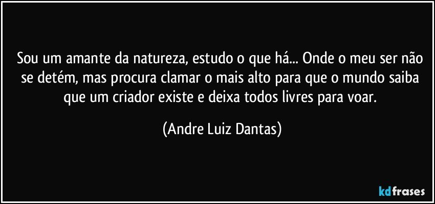 Sou um amante da natureza, estudo o que há... Onde o meu ser não se detém, mas procura clamar o mais alto para que o mundo saiba que um criador existe e deixa todos livres para voar. (Andre Luiz Dantas)