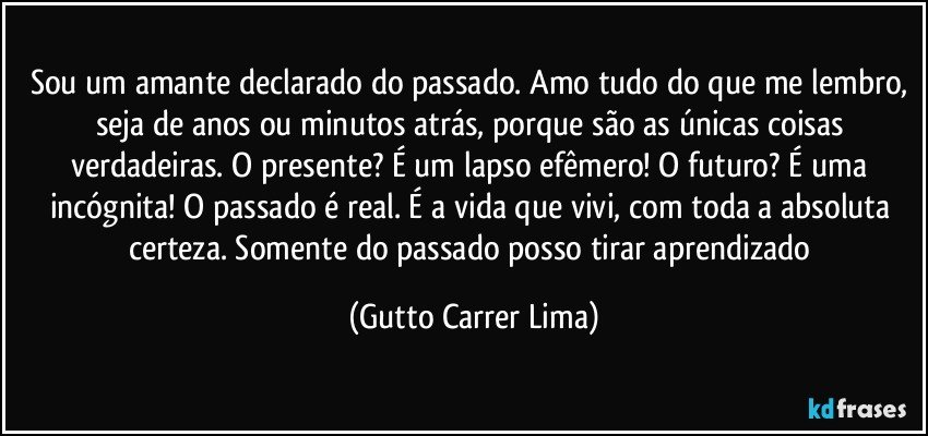 Sou um amante declarado do passado. Amo tudo do que me lembro, seja de anos ou minutos atrás, porque são as únicas coisas verdadeiras. O presente? É um lapso efêmero! O futuro? É uma incógnita! O passado é real. É a vida que vivi, com toda a absoluta certeza. Somente do passado posso tirar aprendizado (Gutto Carrer Lima)