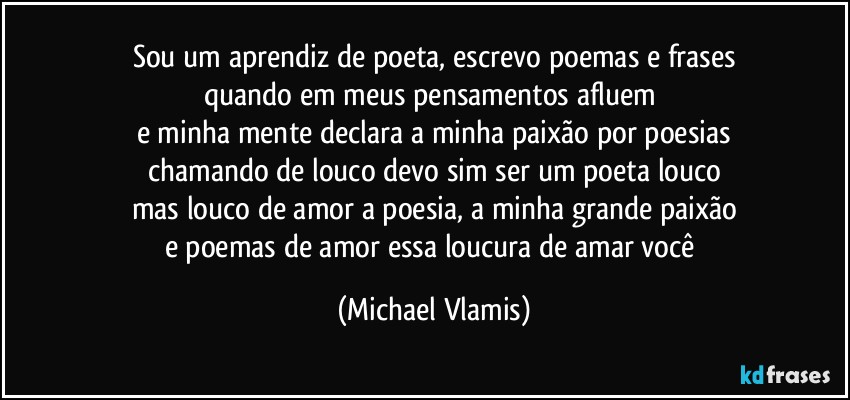 Sou um aprendiz de poeta, escrevo poemas e frases
quando em meus pensamentos afluem 
e minha mente declara a minha paixão por poesias
chamando de louco devo sim ser um poeta louco
mas louco de amor a poesia, a minha grande paixão
e poemas de amor essa loucura de amar você (Michael Vlamis)