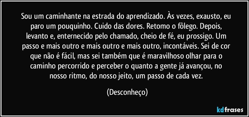 Sou um caminhante na estrada do aprendizado. Às vezes, exausto, eu paro um pouquinho. Cuido das dores. Retomo o fôlego. Depois, levanto e, enternecido pelo chamado, cheio de fé, eu prossigo. Um passo e mais outro e mais outro e mais outro, incontáveis. Sei de cor que não é fácil, mas sei também que é maravilhoso olhar para o caminho percorrido e perceber o quanto a gente já avançou, no nosso ritmo, do nosso jeito, um passo de cada vez. (Desconheço)