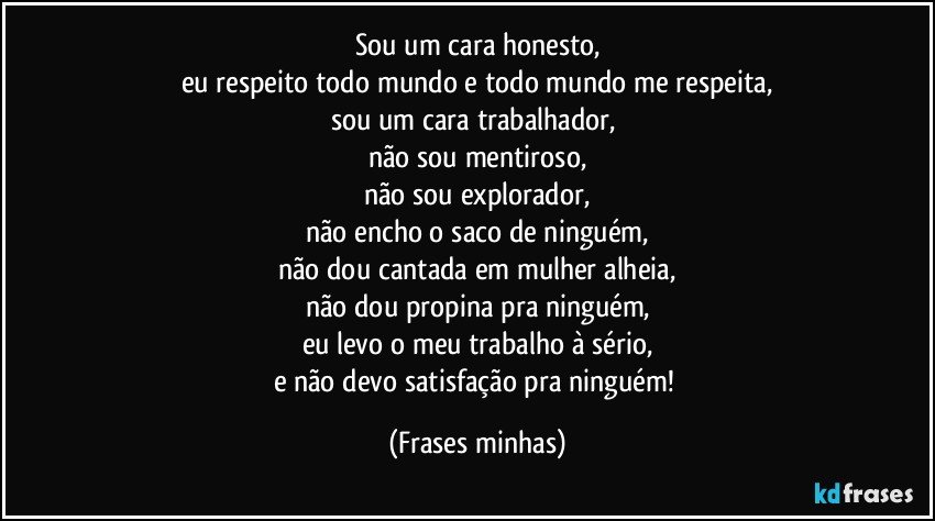 Sou um cara honesto,
eu respeito todo mundo e todo mundo me respeita,
sou um cara trabalhador, 
não sou mentiroso,
não sou explorador,
não encho o saco de ninguém,
não dou cantada em mulher alheia,
não dou propina pra ninguém,
eu levo o meu trabalho à sério,
e não devo satisfação pra ninguém! (Frases minhas)