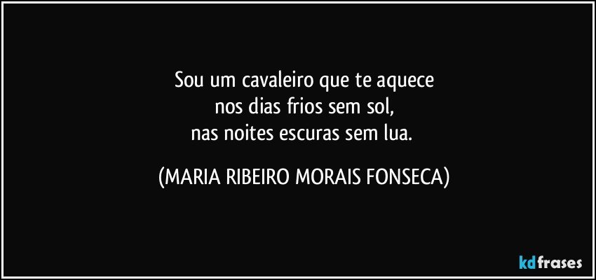 Sou um cavaleiro que te aquece
nos dias frios sem sol,
nas noites escuras sem lua. (MARIA RIBEIRO MORAIS FONSECA)