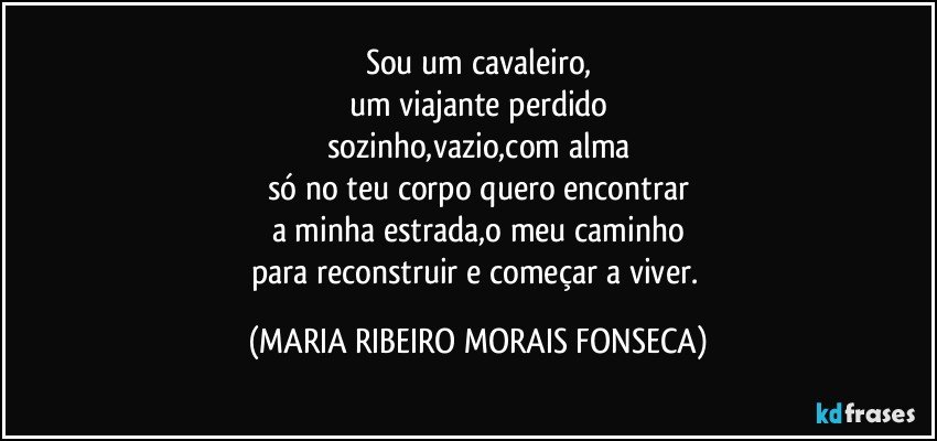 Sou um cavaleiro,
um viajante perdido
sozinho,vazio,com alma
só no teu corpo quero encontrar
a minha estrada,o meu caminho
para reconstruir e começar a viver. (MARIA RIBEIRO MORAIS FONSECA)