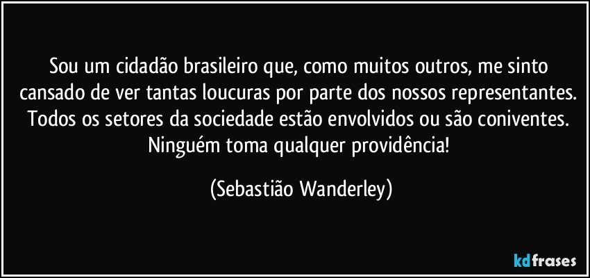 Sou um cidadão brasileiro que, como muitos outros, me sinto cansado de ver tantas loucuras por parte dos nossos representantes. Todos os setores da sociedade estão envolvidos ou são coniventes. Ninguém toma qualquer providência! (Sebastião Wanderley)