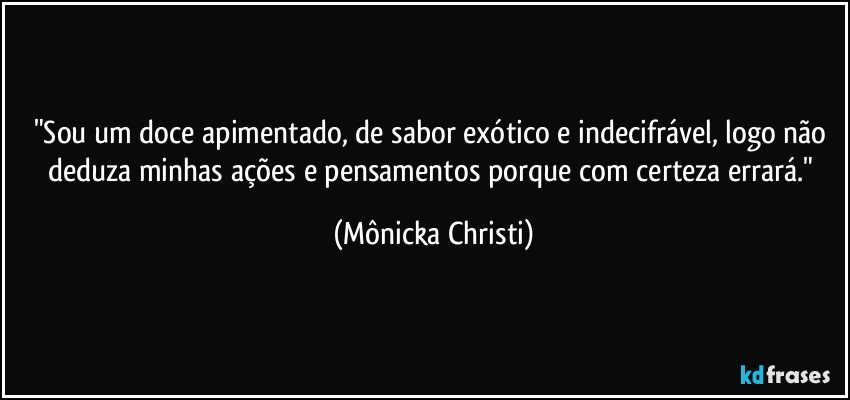 "Sou um doce apimentado, de sabor exótico e indecifrável, logo não deduza minhas ações e pensamentos porque com certeza errará." (Mônicka Christi)