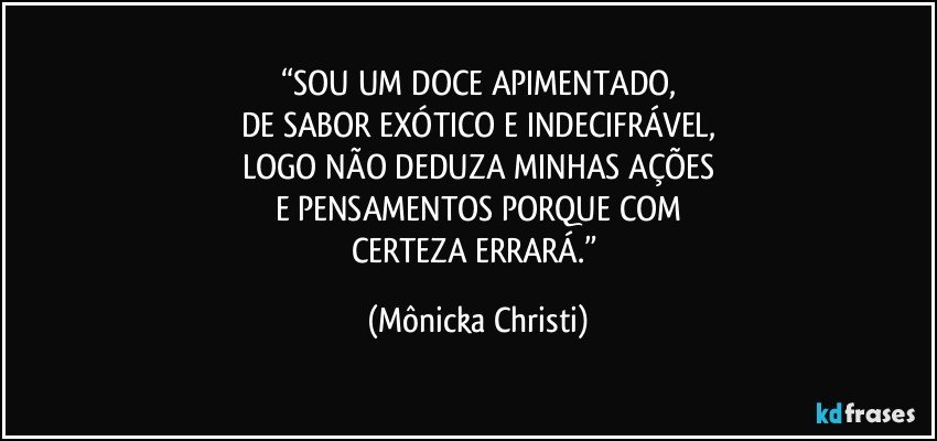 “SOU UM DOCE  APIMENTADO,
DE SABOR EXÓTICO E INDECIFRÁVEL,
LOGO NÃO DEDUZA MINHAS AÇÕES
E PENSAMENTOS PORQUE COM
CERTEZA ERRARÁ.” (Mônicka Christi)