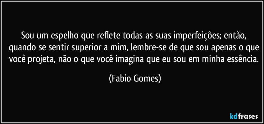 Sou um espelho que reflete todas as suas imperfeições; então, quando se sentir superior a mim, lembre-se de que sou apenas o que você projeta, não o que você imagina que eu sou em minha essência. (Fabio Gomes)