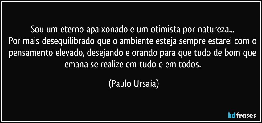 Sou um eterno apaixonado e um otimista por natureza... 
Por mais desequilibrado que o ambiente esteja sempre estarei com o pensamento elevado, desejando e orando para que tudo de bom que emana se realize em tudo e em todos. (Paulo Ursaia)