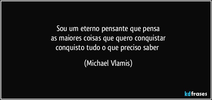 Sou um eterno pensante que pensa
as maiores coisas que quero conquistar
conquisto tudo o que preciso saber (Michael Vlamis)