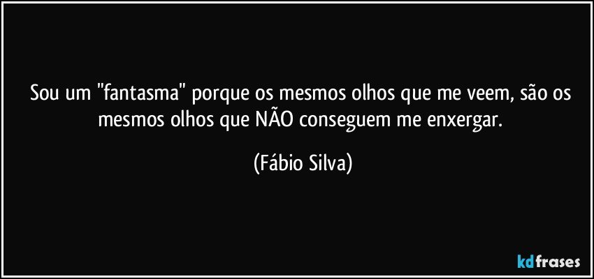 Sou um "fantasma" porque os mesmos olhos que me veem, são os mesmos olhos que NÃO conseguem me enxergar. (Fábio Silva)