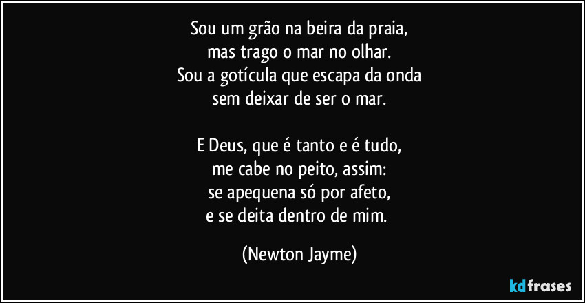 Sou um grão na beira da praia,
mas trago o mar no olhar.
Sou a gotícula que escapa da onda
sem deixar de ser o mar.

E Deus, que é tanto e é tudo,
me cabe no peito, assim:
se apequena só por afeto,
e se deita dentro de mim. (Newton Jayme)