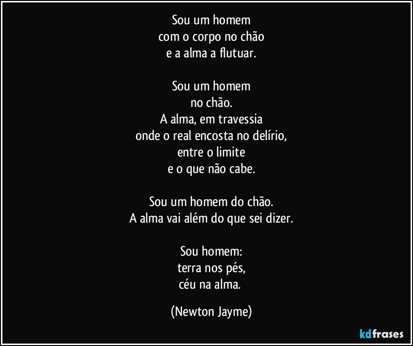 Sou um homem
com o corpo no chão
e a alma a flutuar.

Sou um homem
no chão.
A alma, em travessia
onde o real encosta no delírio,
entre o limite
e o que não cabe.

Sou um homem do chão.
A alma vai além do que sei dizer.

Sou homem:
terra nos pés,
céu na alma. (Newton Jayme)