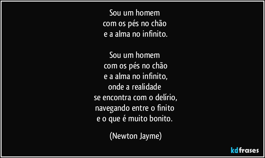 Sou um homem 
com os pés no chão 
e a alma no infinito.

Sou um homem 
com os pés no chão
e a alma no infinito,
onde a realidade 
se encontra com o delírio,
navegando entre o finito 
e o que é muito bonito. (Newton Jayme)