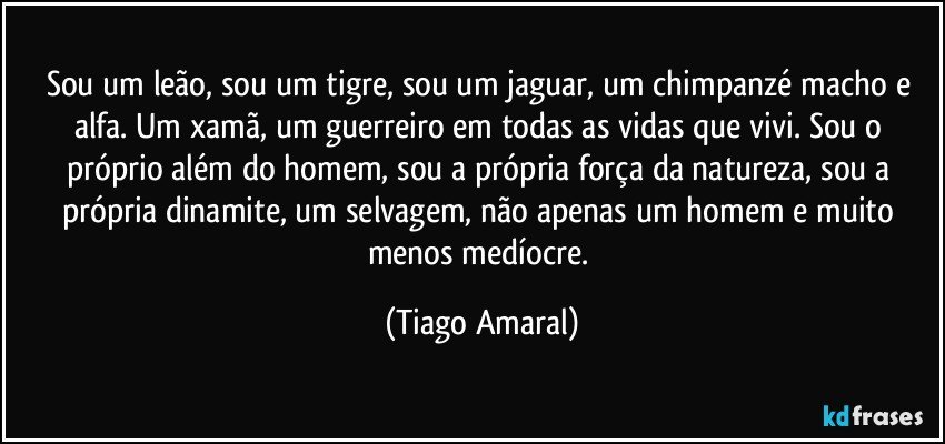 Sou um leão, sou um tigre, sou um jaguar, um chimpanzé macho e alfa. Um xamã, um guerreiro em todas as vidas que vivi. Sou o próprio além do homem, sou a própria força da natureza, sou a própria dinamite, um selvagem,  não apenas um homem e muito menos medíocre. (Tiago Amaral)