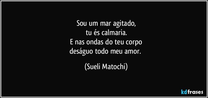 Sou um mar agitado,
tu és calmaria.
E nas ondas do teu corpo
deságuo todo meu amor. (Sueli Matochi)