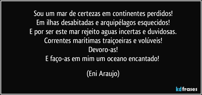 Sou um mar de certezas em continentes perdidos!
Em ilhas desabitadas e arquipélagos esquecidos!
E por ser este mar rejeito aguas incertas e duvidosas.
Correntes marítimas traiçoeiras e volúveis!
Devoro-as!
E faço-as em mim um oceano encantado! (Eni Araujo)