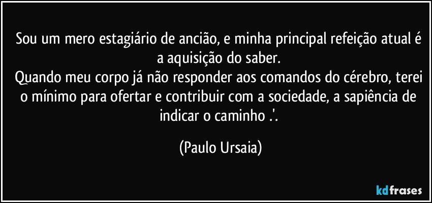 Sou um mero estagiário de ancião, e minha principal refeição atual é a aquisição do saber. 
Quando meu corpo já não responder aos comandos do cérebro, terei o mínimo para ofertar e contribuir com a sociedade, a sapiência de indicar o caminho .'. (Paulo Ursaia)