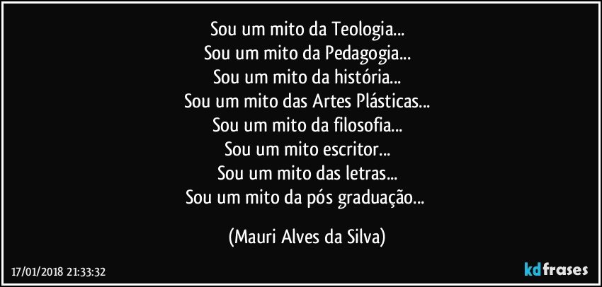 Sou um mito da Teologia...
Sou um mito da Pedagogia...
Sou um mito da história...
Sou um mito das Artes Plásticas...
Sou um mito da filosofia...
Sou um mito escritor...
Sou um mito das letras...
Sou um mito da pós graduação... (Mauri Alves da Silva)