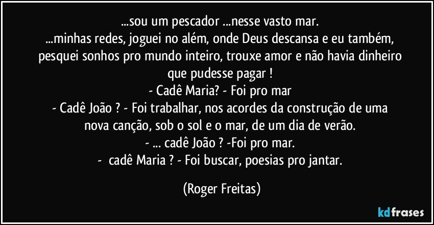 ...sou um pescador ...nesse vasto mar. 
...minhas redes, joguei no além, onde Deus descansa e eu também, pesquei sonhos pro mundo inteiro, trouxe amor e não havia dinheiro que pudesse pagar ! 
- Cadê Maria? - Foi pro mar 
- Cadê  João ? - Foi trabalhar, nos acordes da construção de uma nova canção, sob o sol e o mar, de um dia de verão. 
-  ... cadê João ? -Foi pro mar. 
-      cadê Maria ?  - Foi buscar, poesias pro jantar. (Roger Freitas)