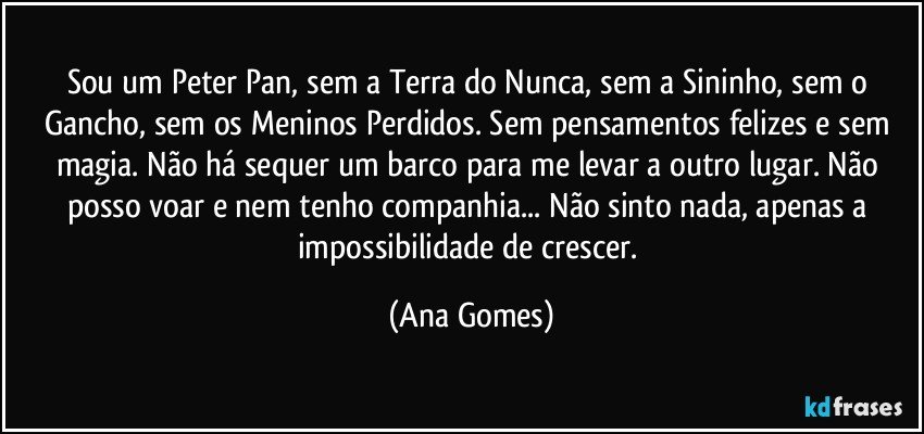 Sou um Peter Pan, sem a Terra do Nunca, sem a Sininho, sem o Gancho, sem os Meninos Perdidos. Sem pensamentos felizes e sem magia. Não há sequer um barco para me levar a outro lugar. Não posso voar e nem tenho companhia... Não sinto nada, apenas a impossibilidade de crescer. (Ana Gomes)