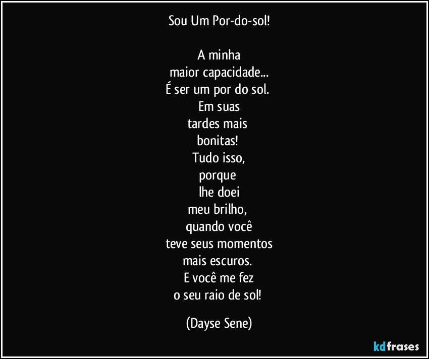 Sou Um Por-do-sol!

A minha
maior capacidade...
É ser um por do sol. 
Em suas
tardes mais 
bonitas! 
Tudo isso,
porque 
lhe doei
meu brilho, 
quando você
teve seus momentos
mais escuros. 
E você me fez
o seu raio de sol! (Dayse Sene)