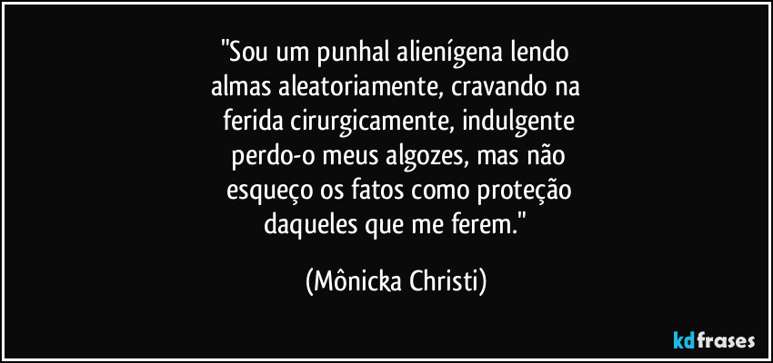 "Sou um punhal alienígena lendo
almas aleatoriamente, cravando na
 ferida cirurgicamente, indulgente
 perdo-o meus algozes, mas não
 esqueço os fatos como proteção
 daqueles que me ferem." (Mônicka Christi)