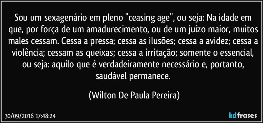 Sou um sexagenário em pleno "ceasing age", ou seja:  Na idade em que, por força de um amadurecimento, ou de um juízo maior, muitos males cessam. Cessa a pressa; cessa as ilusões; cessa a avidez; cessa a violência; cessam as queixas; cessa a irritação; somente o essencial, ou seja: aquilo que é verdadeiramente necessário e, portanto, saudável permanece. (Wilton De Paula Pereira)