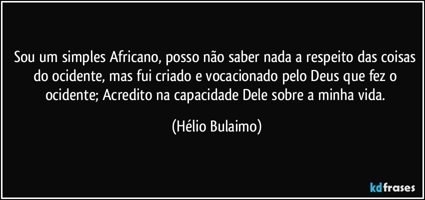 Sou um simples Africano, posso não  saber nada a respeito das coisas do ocidente, mas fui criado e vocacionado pelo Deus que fez o ocidente; Acredito na capacidade Dele sobre a minha vida. (Hélio Bulaimo)