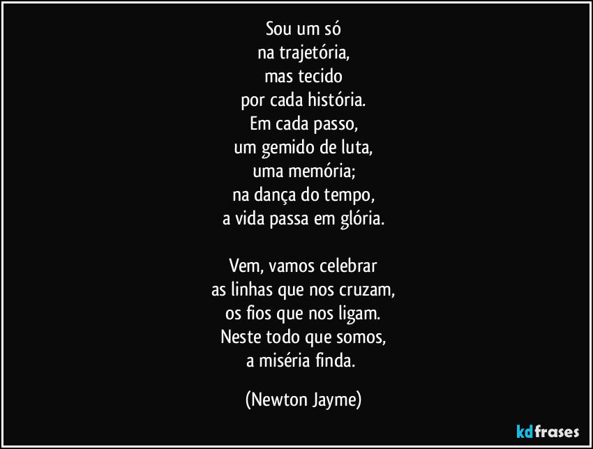 Sou um só
na trajetória,
mas tecido
por cada história.
Em cada passo,
um gemido de luta,
uma memória;
na dança do tempo,
a vida passa em glória.

Vem, vamos celebrar
as linhas que nos cruzam,
os fios que nos ligam.
Neste todo que somos,
a miséria finda. (Newton Jayme)