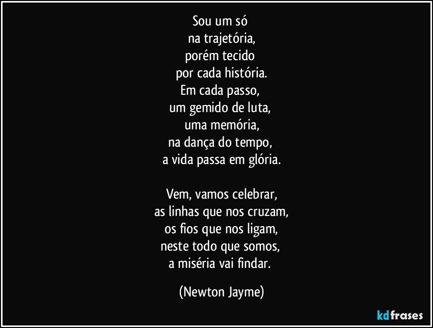Sou um só 
na trajetória,
porém tecido 
por cada história.
Em cada passo, 
um gemido de luta, 
uma memória,
na dança do tempo, 
a vida passa em glória.

Vem, vamos celebrar,
as linhas que nos cruzam,
os fios que nos ligam,
neste todo que somos, 
a miséria vai findar. (Newton Jayme)